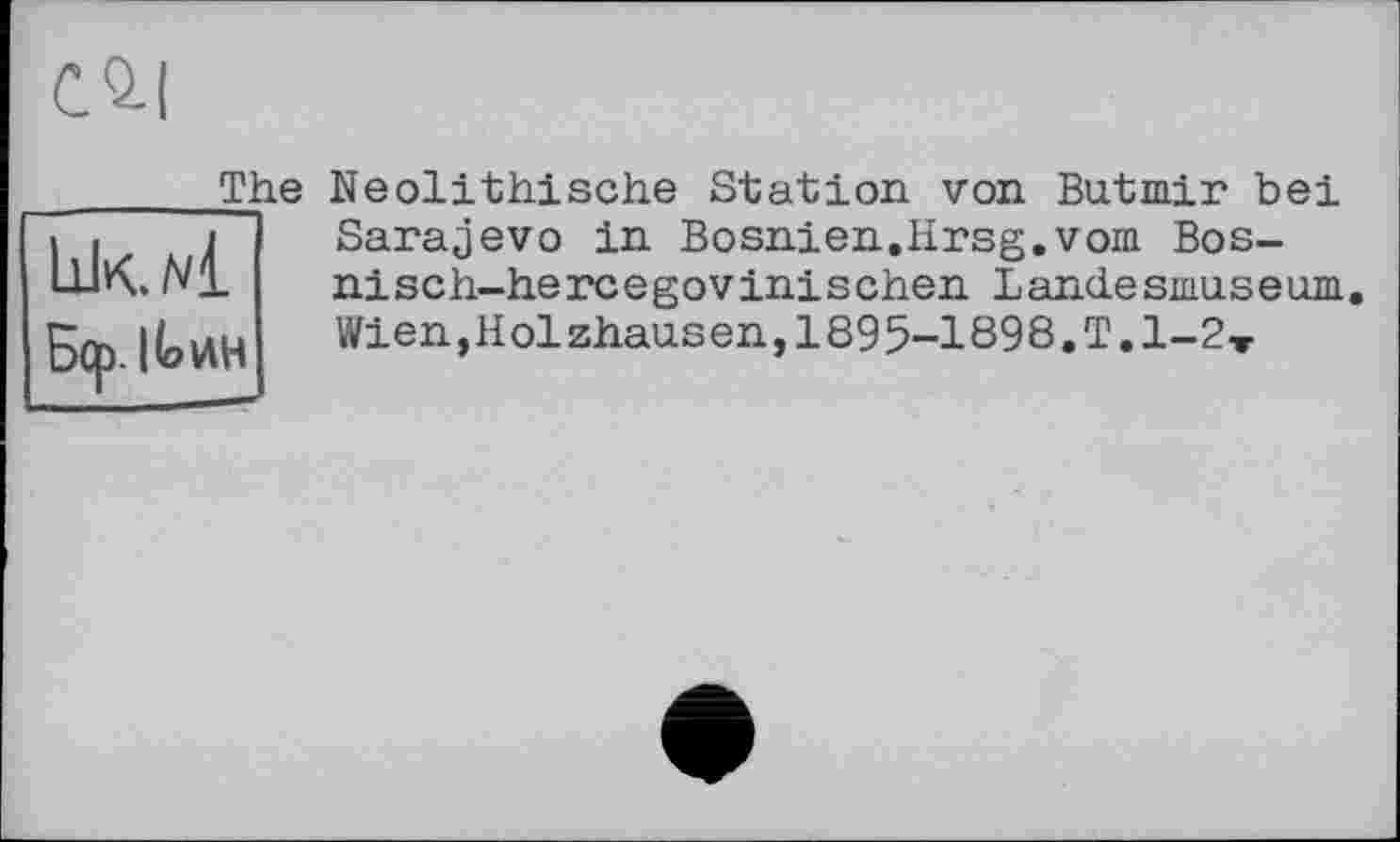 ﻿CQ-I
_______The
lik./4
Б(р. I Io ин
Neolithische Station von Butmir bei Sarajevo in Bosnien.Hrsg.vom Bos-nisch-hercegovinischen Landesmus eum. Wien,Holzhausen, 1895-1898.Т.1-2-Г